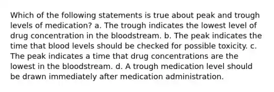 Which of the following statements is true about peak and trough levels of medication? a. The trough indicates the lowest level of drug concentration in the bloodstream. b. The peak indicates the time that blood levels should be checked for possible toxicity. c. The peak indicates a time that drug concentrations are the lowest in the bloodstream. d. A trough medication level should be drawn immediately after medication administration.