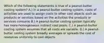 Which of the following statements is true of a peanut-butter costing system? A.) In a peanut-butter costing system, costs of activities are used to assign costs to other cost objects such as products or services based on the activities the products or services consume B.) A peanut-butter costing system typically has more-homogeneous indirect cost pools. C.) A peanut-butter costing system assumes that all costs are variable. D.) A peanut-butter costing system broadly averages or spreads the cost of resources uniformly to cost objects