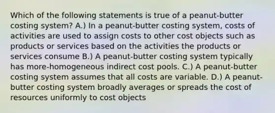 Which of the following statements is true of a peanut-butter costing system? A.) In a peanut-butter costing system, costs of activities are used to assign costs to other cost objects such as products or services based on the activities the products or services consume B.) A peanut-butter costing system typically has more-homogeneous indirect cost pools. C.) A peanut-butter costing system assumes that all costs are variable. D.) A peanut-butter costing system broadly averages or spreads the cost of resources uniformly to cost objects