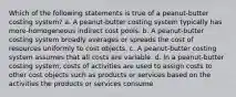 Which of the following statements is true of a peanut-butter costing system? a. A peanut-butter costing system typically has more-homogeneous indirect cost pools. b. A peanut-butter costing system broadly averages or spreads the cost of resources uniformly to cost objects. c. A peanut-butter costing system assumes that all costs are variable. d. In a peanut-butter costing system, costs of activities are used to assign costs to other cost objects such as products or services based on the activities the products or services consume