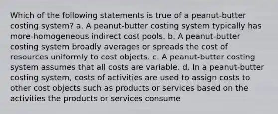 Which of the following statements is true of a peanut-butter costing system? a. A peanut-butter costing system typically has more-homogeneous indirect cost pools. b. A peanut-butter costing system broadly averages or spreads the cost of resources uniformly to cost objects. c. A peanut-butter costing system assumes that all costs are variable. d. In a peanut-butter costing system, costs of activities are used to assign costs to other cost objects such as products or services based on the activities the products or services consume