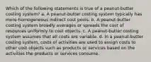 Which of the following statements is true of a peanut-butter costing system? a. A peanut-butter costing system typically has more-homogeneous indirect cost pools. b. A peanut-butter costing system broadly averages or spreads the cost of resources uniformly to cost objects. c. A peanut-butter costing system assumes that all costs are variable. d. In a peanut-butter costing system, costs of activities are used to assign costs to other cost objects such as products or services based on the activities the products or services consume.