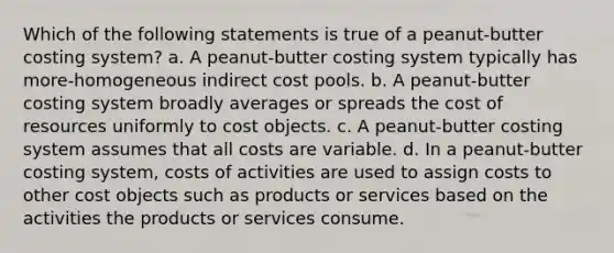 Which of the following statements is true of a peanut-butter costing system? a. A peanut-butter costing system typically has more-homogeneous indirect cost pools. b. A peanut-butter costing system broadly averages or spreads the cost of resources uniformly to cost objects. c. A peanut-butter costing system assumes that all costs are variable. d. In a peanut-butter costing system, costs of activities are used to assign costs to other cost objects such as products or services based on the activities the products or services consume.