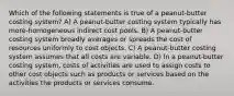 Which of the following statements is true of a peanut-butter costing system? A) A peanut-butter costing system typically has more-homogeneous indirect cost pools. B) A peanut-butter costing system broadly averages or spreads the cost of resources uniformly to cost objects. C) A peanut-butter costing system assumes that all costs are variable. D) In a peanut-butter costing system, costs of activities are used to assign costs to other cost objects such as products or services based on the activities the products or services consume.