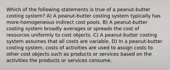 Which of the following statements is true of a peanut-butter costing system? A) A peanut-butter costing system typically has more-homogeneous indirect cost pools. B) A peanut-butter costing system broadly averages or spreads the cost of resources uniformly to cost objects. C) A peanut-butter costing system assumes that all costs are variable. D) In a peanut-butter costing system, costs of activities are used to assign costs to other cost objects such as products or services based on the activities the products or services consume.