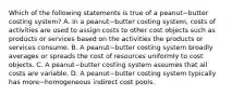 Which of the following statements is true of a peanut−butter costing​ system? A. In a peanut−butter costing​ system, costs of activities are used to assign costs to other cost objects such as products or services based on the activities the products or services consume. B. A peanut−butter costing system broadly averages or spreads the cost of resources uniformly to cost objects. C. A peanut−butter costing system assumes that all costs are variable. D. A peanut−butter costing system typically has more−homogeneous indirect cost pools.