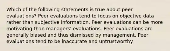 Which of the following statements is true about peer evaluations? Peer evaluations tend to focus on objective data rather than subjective information. Peer evaluations can be more motivating than managers' evaluations. Peer evaluations are generally biased and thus dismissed by management. Peer evaluations tend to be inaccurate and untrustworthy.