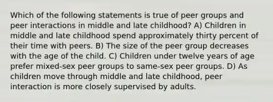 Which of the following statements is true of peer groups and peer interactions in middle and late childhood? A) Children in middle and late childhood spend approximately thirty percent of their time with peers. B) The size of the peer group decreases with the age of the child. C) Children under twelve years of age prefer mixed-sex peer groups to same-sex peer groups. D) As children move through middle and late childhood, peer interaction is more closely supervised by adults.