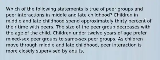 Which of the following statements is true of peer groups and peer interactions in middle and late childhood? Children in middle and late childhood spend approximately thirty percent of their time with peers. The size of the peer group decreases with the age of the child. Children under twelve years of age prefer mixed-sex peer groups to same-sex peer groups. As children move through middle and late childhood, peer interaction is more closely supervised by adults.