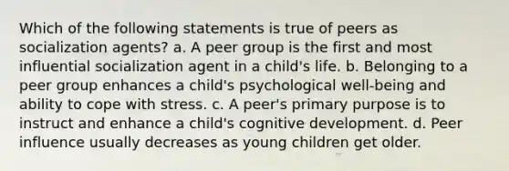 Which of the following statements is true of peers as socialization agents? a. A peer group is the first and most influential socialization agent in a child's life. b. Belonging to a peer group enhances a child's psychological well-being and ability to cope with stress. c. A peer's primary purpose is to instruct and enhance a child's cognitive development. d. Peer influence usually decreases as young children get older.