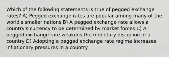 Which of the following statements is true of pegged exchange rates? A) Pegged exchange rates are popular among many of the world's smaller nations B) A pegged exchange rate allows a country's currency to be determined by market forces C) A pegged exchange rate weakens the monetary discipline of a country D) Adopting a pegged exchange rate regime increases inflationary pressures in a country