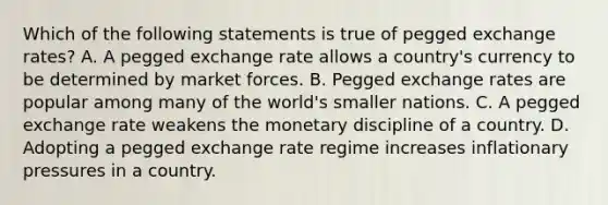 Which of the following statements is true of pegged exchange rates? A. A pegged exchange rate allows a country's currency to be determined by market forces. B. Pegged exchange rates are popular among many of the world's smaller nations. C. A pegged exchange rate weakens the monetary discipline of a country. D. Adopting a pegged exchange rate regime increases inflationary pressures in a country.