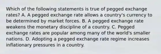 Which of the following statements is true of pegged exchange rates? A. A pegged exchange rate allows a country's currency to be determined by market forces. B. A pegged exchange rate weakens the monetary discipline of a country. C. Pegged exchange rates are popular among many of the world's smaller nations. D. Adopting a pegged exchange rate regime increases inflationary pressures in a country.