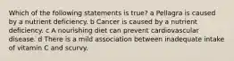 Which of the following statements is true? a Pellagra is caused by a nutrient deficiency. b Cancer is caused by a nutrient deficiency. c A nourishing diet can prevent cardiovascular disease. d There is a mild association between inadequate intake of vitamin C and scurvy.