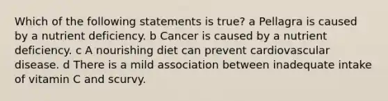 Which of the following statements is true? a Pellagra is caused by a nutrient deficiency. b Cancer is caused by a nutrient deficiency. c A nourishing diet can prevent cardiovascular disease. d There is a mild association between inadequate intake of vitamin C and scurvy.