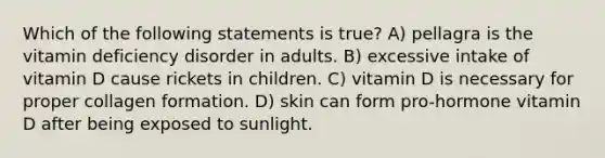 Which of the following statements is true? A) pellagra is the vitamin deficiency disorder in adults. B) excessive intake of vitamin D cause rickets in children. C) vitamin D is necessary for proper collagen formation. D) skin can form pro-hormone vitamin D after being exposed to sunlight.