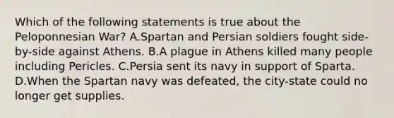 Which of the following statements is true about the Peloponnesian War? A.Spartan and Persian soldiers fought side-by-side against Athens. B.A plague in Athens killed many people including Pericles. C.Persia sent its navy in support of Sparta. D.When the Spartan navy was defeated, the city-state could no longer get supplies.