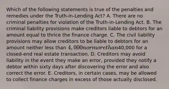 Which of the following statements is true of the penalties and remedies under the Truth-in-Lending Act? A. There are no criminal penalties for violation of the Truth-in-Lending Act. B. The criminal liability provisions make creditors liable to debtors for an amount equal to thrice the finance charge. C. The civil liability provisions may allow creditors to be liable to debtors for an amount neither less than 4,000 nor more than40,000 for a closed-end real estate transaction. D. Creditors may avoid liability in the event they make an error, provided they notify a debtor within sixty days after discovering the error and also correct the error. E. Creditors, in certain cases, may be allowed to collect finance charges in excess of those actually disclosed.