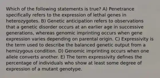 Which of the following statements is true? A) Penetrance specifically refers to the expression of lethal genes in heterozygotes. B) Genetic anticipation refers to observations that a genetic disorder occurs at an earlier age in successive generations, whereas genomic imprinting occurs when gene expression varies depending on parental origin. C) Expressivity is the term used to describe the balanced genetic output from a hemizygous condition. D) Genomic imprinting occurs when one allele converts another. E) The term expressivity defines the percentage of individuals who show at least some degree of expression of a mutant genotype.