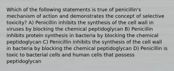 Which of the following statements is true of penicillin's mechanism of action and demonstrates the concept of selective toxicity? A) Penicillin inhibits the synthesis of the cell wall in viruses by blocking the chemical peptidoglycan B) Penicillin inhibits protein synthesis in bacteria by blocking the chemical peptidoglycan C) Penicillin inhibits the synthesis of the cell wall in bacteria by blocking the chemical peptidoglycan D) Penicillin is toxic to bacterial cells and human cells that possess peptidoglycan