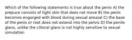 Which of the following statements is true about the penis A) the prepuce consists of tight skin that does not move B) the penis becomes engorged with blood during sexual arousal C) the base of the penis or root does not extend into the pelvis D) the penile glans, unlike the clitoral glans is not highly sensitive to sexual simulation