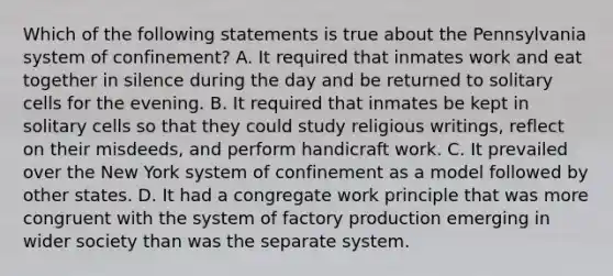 Which of the following statements is true about the Pennsylvania system of confinement? A. It required that inmates work and eat together in silence during the day and be returned to solitary cells for the evening. B. It required that inmates be kept in solitary cells so that they could study religious writings, reflect on their misdeeds, and perform handicraft work. C. It prevailed over the New York system of confinement as a model followed by other states. D. It had a congregate work principle that was more congruent with the system of factory production emerging in wider society than was the separate system.