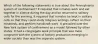 Which of the following statements is true about the Pennsylvania system of confinement? It required that inmates work and eat together in silence during the day and be returned to solitary cells for the evening. It required that inmates be kept in solitary cells so that they could study religious writings, reflect on their misdeeds, and perform handicraft work. It prevailed over the New York system of confinement as a model followed by other states. It had a congregate work principle that was more congruent with the system of factory production emerging in wider society than was the separate system.