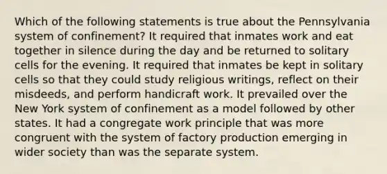 Which of the following statements is true about the Pennsylvania system of confinement? It required that inmates work and eat together in silence during the day and be returned to solitary cells for the evening. It required that inmates be kept in solitary cells so that they could study religious writings, reflect on their misdeeds, and perform handicraft work. It prevailed over the New York system of confinement as a model followed by other states. It had a congregate work principle that was more congruent with the system of factory production emerging in wider society than was the separate system.