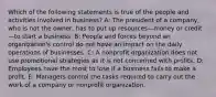 Which of the following statements is true of the people and activities involved in business? A: The president of a company, who is not the owner, has to put up resources—money or credit—to start a business. B: People and forces beyond an organization's control do not have an impact on the daily operations of businesses. C: A nonprofit organization does not use promotional strategies as it is not concerned with profits. D: Employees have the most to lose if a business fails to make a profit. E: Managers control the tasks required to carry out the work of a company or nonprofit organization.