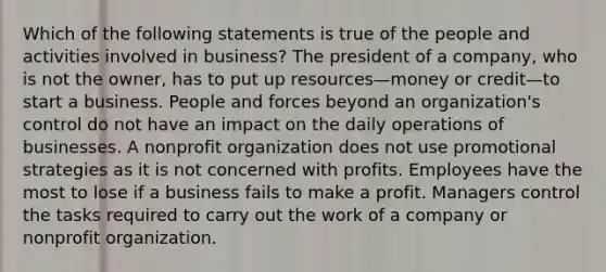 Which of the following statements is true of the people and activities involved in business? The president of a company, who is not the owner, has to put up resources—money or credit—to start a business. People and forces beyond an organization's control do not have an impact on the daily operations of businesses. A nonprofit organization does not use promotional strategies as it is not concerned with profits. Employees have the most to lose if a business fails to make a profit. Managers control the tasks required to carry out the work of a company or nonprofit organization.