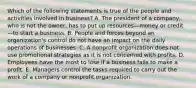 Which of the following statements is true of the people and activities involved in business? A. The president of a company, who is not the owner, has to put up resources—money or credit—to start a business. B. People and forces beyond an organization's control do not have an impact on the daily operations of businesses. C. A nonprofit organization does not use promotional strategies as it is not concerned with profits. D. Employees have the most to lose if a business fails to make a profit. E. Managers control the tasks required to carry out the work of a company or nonprofit organization.