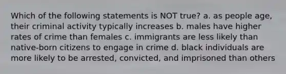 Which of the following statements is NOT true? a. as people age, their criminal activity typically increases b. males have higher rates of crime than females c. immigrants are less likely than native-born citizens to engage in crime d. black individuals are more likely to be arrested, convicted, and imprisoned than others