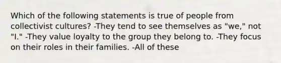 Which of the following statements is true of people from collectivist cultures? -They tend to see themselves as "we," not "I." -They value loyalty to the group they belong to. -They focus on their roles in their families. -All of these