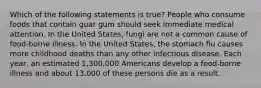 Which of the following statements is true? People who consume foods that contain guar gum should seek immediate medical attention. In the United States, fungi are not a common cause of food-borne illness. In the United States, the stomach flu causes more childhood deaths than any other infectious disease. Each year, an estimated 1,300,000 Americans develop a food-borne illness and about 13,000 of these persons die as a result.