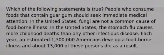 Which of the following statements is true? People who consume foods that contain guar gum should seek immediate medical attention. In the United States, fungi are not a common cause of food-borne illness. In the United States, the stomach flu causes more childhood deaths than any other infectious disease. Each year, an estimated 1,300,000 Americans develop a food-borne illness and about 13,000 of these persons die as a result.