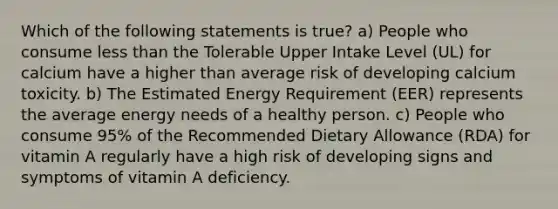 Which of the following statements is true? a) People who consume less than the Tolerable Upper Intake Level (UL) for calcium have a higher than average risk of developing calcium toxicity. b) The Estimated Energy Requirement (EER) represents the average energy needs of a healthy person. c) People who consume 95% of the Recommended Dietary Allowance (RDA) for vitamin A regularly have a high risk of developing signs and symptoms of vitamin A deficiency.