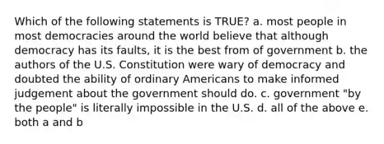 Which of the following statements is TRUE? a. most people in most democracies around the world believe that although democracy has its faults, it is the best from of government b. the authors of the U.S. Constitution were wary of democracy and doubted the ability of ordinary Americans to make informed judgement about the government should do. c. government "by the people" is literally impossible in the U.S. d. all of the above e. both a and b