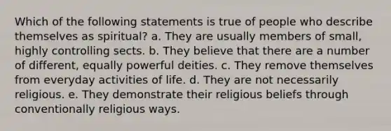 Which of the following statements is true of people who describe themselves as spiritual? a. They are usually members of small, highly controlling sects. b. They believe that there are a number of different, equally powerful deities. c. They remove themselves from everyday activities of life. d. They are not necessarily religious. e. They demonstrate their religious beliefs through conventionally religious ways.