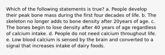 Which of the following statements is true? a. People develop their peak bone mass during the first four decades of life. b. The skeleton no longer adds to bone density after 20years of age. c. The bones begin to lose density after 40 years of age regardless of calcium intake. d. People do not need calcium throughout life. e. Low blood calcium is sensed by the brain and converted to a signal that increases intake of dairy foods.