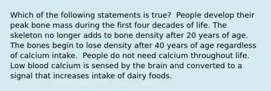 Which of the following statements is true?​ ​ People develop their peak bone mass during the first four decades of life. ​The skeleton no longer adds to bone density after 20 years of age. ​The bones begin to lose density after 40 years of age regardless of calcium intake. ​ People do not need calcium throughout life. ​Low blood calcium is sensed by the brain and converted to a signal that increases intake of dairy foods.