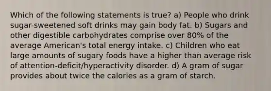 Which of the following statements is true? a) People who drink sugar-sweetened soft drinks may gain body fat. b) Sugars and other digestible carbohydrates comprise over 80% of the average American's total energy intake. c) Children who eat large amounts of sugary foods have a higher than average risk of attention-deficit/hyperactivity disorder. d) A gram of sugar provides about twice the calories as a gram of starch.