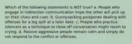 Which of the following statements is NOT true? a. People who engage in indirection communication hope the other will pick up on their clues and cues. b. Gunnysacking postpones dealing with offenses for a big spill at a later date. c. People who practice silencers as a technique to close off conversation might resort to crying. d. Passive aggressive people remain calm and simply do not respond to the conflict or offenses.