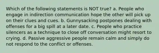 Which of the following statements is NOT true? a. People who engage in indirection communication hope the other will pick up on their clues and cues. b. Gunnysacking postpones dealing with offenses for a big spill at a later date. c. People who practice silencers as a technique to close off conversation might resort to crying. d. Passive aggressive people remain calm and simply do not respond to the conflict or offenses.