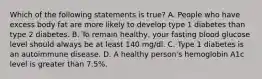 Which of the following statements is true? A. People who have excess body fat are more likely to develop type 1 diabetes than type 2 diabetes. B. To remain healthy, your fasting blood glucose level should always be at least 140 mg/dl. C. Type 1 diabetes is an autoimmune disease. D. A healthy person's hemoglobin A1c level is greater than 7.5%.