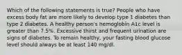 Which of the following statements is true? People who have excess body fat are more likely to develop type 1 diabetes than type 2 diabetes. A healthy person's hemoglobin A1c level is greater than 7.5%. Excessive thirst and frequent urination are signs of diabetes. To remain healthy, your fasting blood glucose level should always be at least 140 mg/dl.