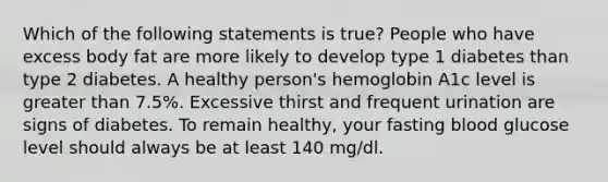 Which of the following statements is true? People who have excess body fat are more likely to develop type 1 diabetes than type 2 diabetes. A healthy person's hemoglobin A1c level is greater than 7.5%. Excessive thirst and frequent urination are signs of diabetes. To remain healthy, your fasting blood glucose level should always be at least 140 mg/dl.