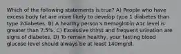 Which of the following statements is true? A) People who have excess body fat are more likely to develop type 1 diabetes than type 2diabetes. B) A healthy person's hemoglobin A1c level is greater than 7.5%. C) Excessive thirst and frequent urination are signs of diabetes. D) To remain healthy, your fasting blood glucose level should always be at least 140mg/dl.