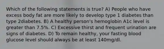 Which of the following statements is true? A) People who have excess body fat are more likely to develop type 1 diabetes than type 2diabetes. B) A healthy person's hemoglobin A1c level is <a href='https://www.questionai.com/knowledge/ktgHnBD4o3-greater-than' class='anchor-knowledge'>greater than</a> 7.5%. C) Excessive thirst and frequent urination are signs of diabetes. D) To remain healthy, your fasting blood glucose level should always be at least 140mg/dl.