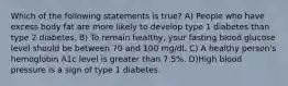 Which of the following statements is true? A) People who have excess body fat are more likely to develop type 1 diabetes than type 2 diabetes. B) To remain healthy, your fasting blood glucose level should be between 70 and 100 mg/dl. C) A healthy person's hemoglobin A1c level is greater than 7.5%. D)High blood pressure is a sign of type 1 diabetes.