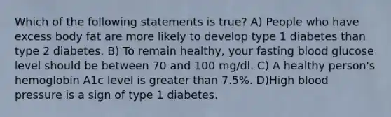 Which of the following statements is true? A) People who have excess body fat are more likely to develop type 1 diabetes than type 2 diabetes. B) To remain healthy, your fasting blood glucose level should be between 70 and 100 mg/dl. C) A healthy person's hemoglobin A1c level is greater than 7.5%. D)High blood pressure is a sign of type 1 diabetes.